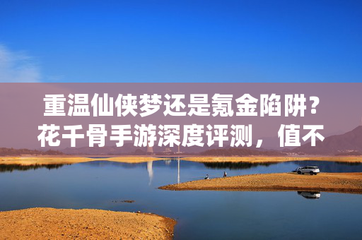 重温仙侠梦还是氪金陷阱？花千骨手游深度评测，值不值得入坑？花千骨手游深度评测，是重温仙侠梦，还是重氪无底洞？