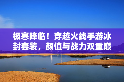 极寒降临!穿越火线手游冰封套装,颜值与战力双重巅峰的冬日限定,极寒降临!穿越火线手游冰封套装,颜值战力双巅峰冬日限定