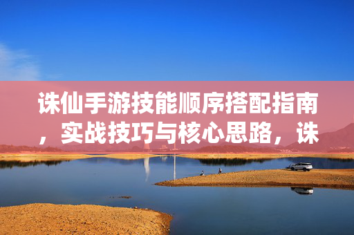 诛仙手游技能顺序搭配指南，实战技巧与核心思路，诛仙手游技能顺序搭配指南，实战技巧与核心思路