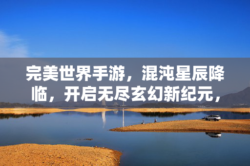 完美世界手游，混沌星辰降临，开启无尽玄幻新纪元，混沌星辰降临！完美世界手游开启玄幻新纪元