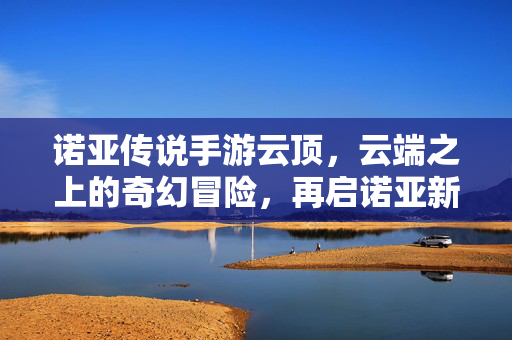 诺亚传说手游云顶，云端之上的奇幻冒险，再启诺亚新篇，云端奇幻冒险再启新篇，诺亚传说手游云顶重磅来袭！