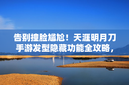 告别撞脸尴尬！天涯明月刀手游发型隐藏功能全攻略，解锁你的专属武侠造型，天涯明月刀手游发型隐藏功能全攻略，告别撞脸尴尬，解锁专属武侠造型