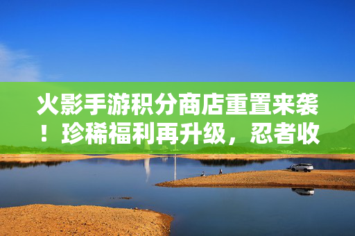 火影手游积分商店重置来袭！珍稀福利再升级，忍者收集党速来！火影手游积分商店重置！珍稀福利再升级，忍者收集党速来！