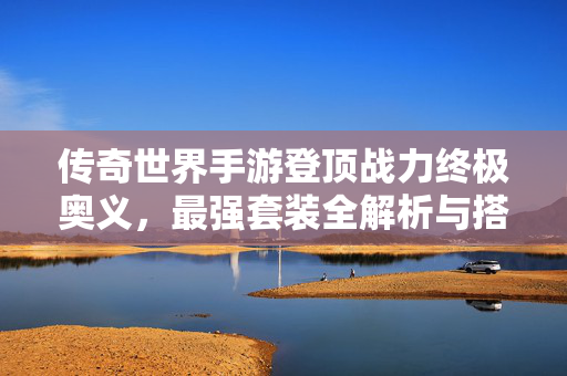 传奇世界手游登顶战力终极奥义，最强套装全解析与搭配指南，传奇世界手游登顶战力终极奥义，最强套装搭配全解析