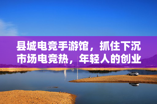 县城电竞手游馆，抓住下沉市场电竞热，年轻人的创业新选择，县城电竞手游馆，下沉市场电竞热催生年轻人创业新选择