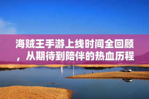 海贼王手游上线时间全回顾，从期待到陪伴的热血历程，海贼王手游时光轴，从期待上线到热血陪伴的全回顾