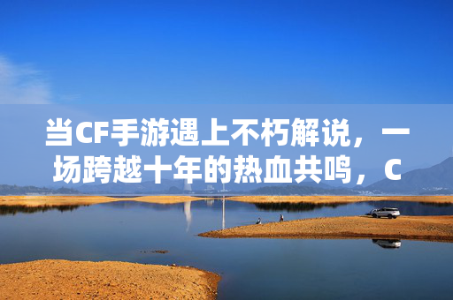 当CF手游遇上不朽解说，一场跨越十年的热血共鸣，CF手游×不朽解说，十年热血共鸣