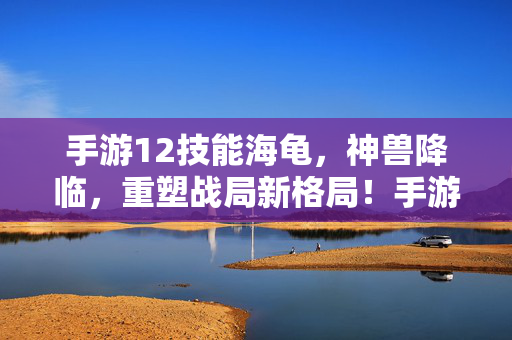 手游12技能海龟，神兽降临，重塑战局新格局！手游12技能海龟神兽降临，重塑战局新格局！