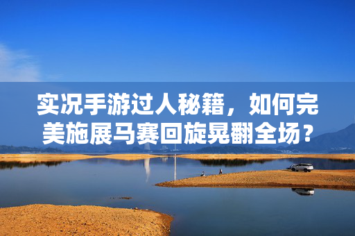 实况手游过人秘籍，如何完美施展马赛回旋晃翻全场？实况手游马赛回旋过人秘籍，晃翻全场