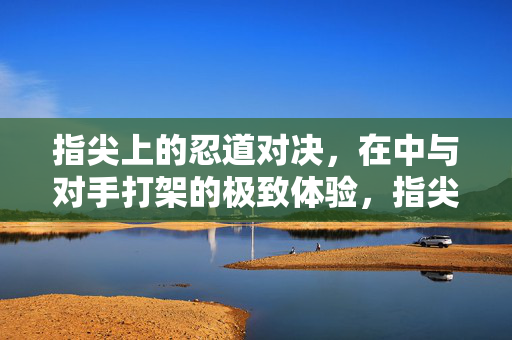 指尖上的忍道对决，在中与对手打架的极致体验，指尖上的忍道极致对决
