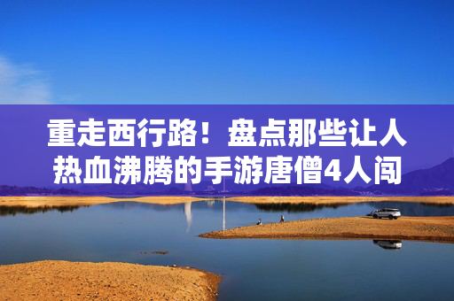 重走西行路！盘点那些让人热血沸腾的手游唐僧4人闯关神作，手游神作，唐僧4人重走西行路，热血闯关！