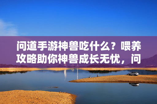 问道手游神兽吃什么？喂养攻略助你神兽成长无忧，问道手游神兽喂养攻略，吃什么助成长无忧