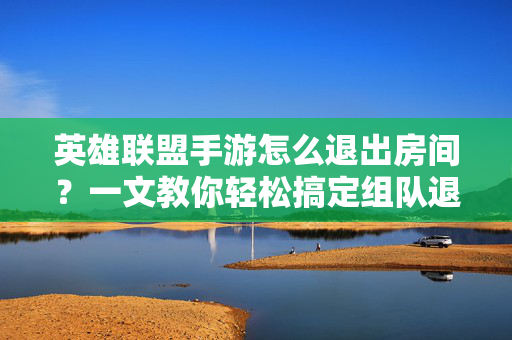 英雄联盟手游怎么退出房间？一文教你轻松搞定组队退房技巧，英雄联盟手游怎么退出房间？只需几步轻松搞定组队退房！