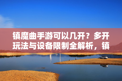 镇魔曲手游可以几开？多开玩法与设备限制全解析，镇魔曲手游可以几开？多开玩法与设备限制全解析