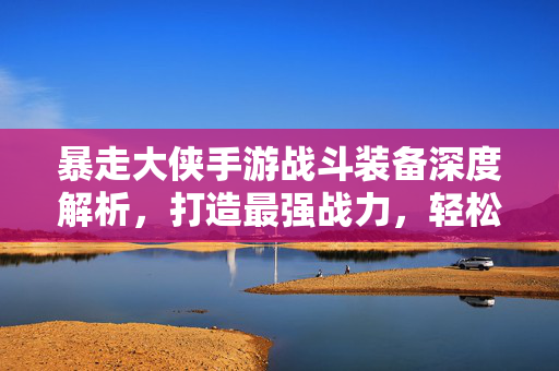 暴走大侠手游战斗装备深度解析，打造最强战力，轻松割草无双！暴走大侠手游战斗装备深度解析，打造最强战力轻松割草无双