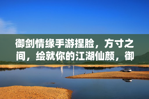 御剑情缘手游捏脸，方寸之间，绘就你的江湖仙颜，御剑情缘手游，方寸捏脸绘江湖仙颜