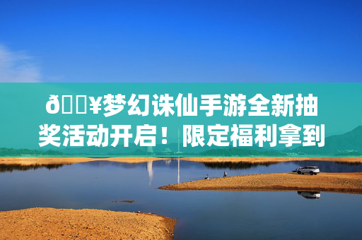 🔥梦幻诛仙手游全新抽奖活动开启！限定福利拿到手软，错过再等一年！梦幻诛仙手游全新抽奖活动，限定福利拿到手软，错过再等一年！