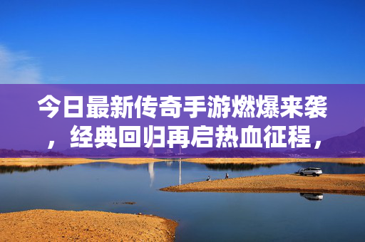 今日最新传奇手游燃爆来袭，经典回归再启热血征程，这些升级你绝对不能错过！今日传奇手游经典回归升级燃爆来袭
