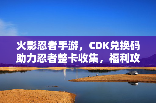 火影忍者手游，CDK兑换码助力忍者整卡收集，福利攻略全解析，火影忍者手游CDK兑换码，忍者整卡收集福利攻略全解析