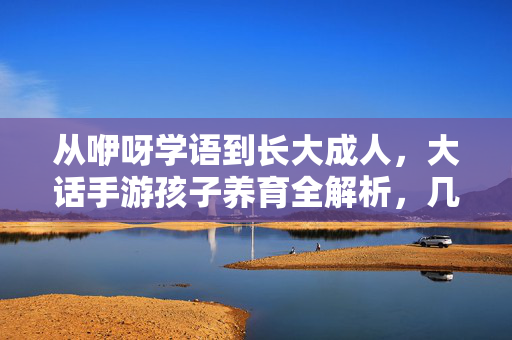从咿呀学语到长大成人，大话手游孩子养育全解析，几岁迎来结局？大话手游孩子养育全解析，从咿呀学语到长大，几岁迎结局？