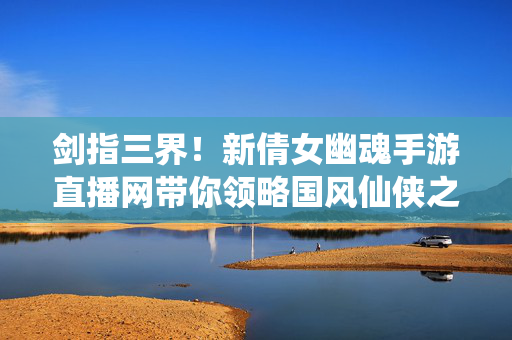 剑指三界！新倩女幽魂手游直播网带你领略国风仙侠之美，新倩女幽魂手游直播网，剑指三界，共赏国风仙侠之美