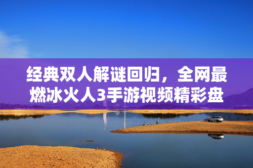 经典双人解谜回归，全网最燃冰火人3手游视频精彩盘点与通关秘籍，经典双人解谜回归，冰火人3手游盘点与通关秘籍