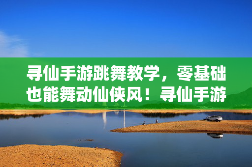 寻仙手游跳舞教学，零基础也能舞动仙侠风！寻仙手游跳舞教学，零基础也能舞动仙侠风