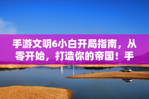 手游文明6小白开局指南，从零开始，打造你的帝国！手游文明6小白从零开局指南，打造你的帝国！