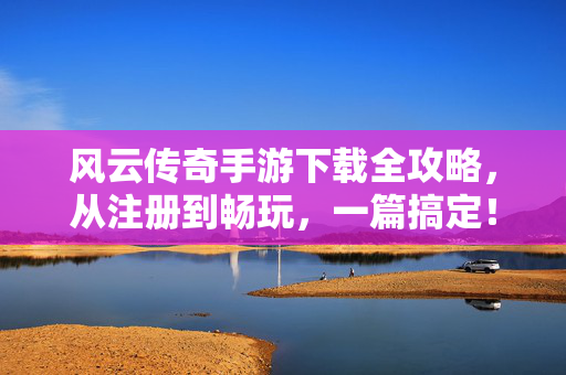风云传奇手游下载全攻略，从注册到畅玩，一篇搞定！风云传奇手游全攻略，从下载注册到畅玩，一篇搞定！