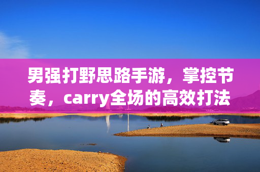 男强打野思路手游，掌控节奏，carry全场的高效打法指南，男强打野手游，掌控节奏carry全场的高效打法指南