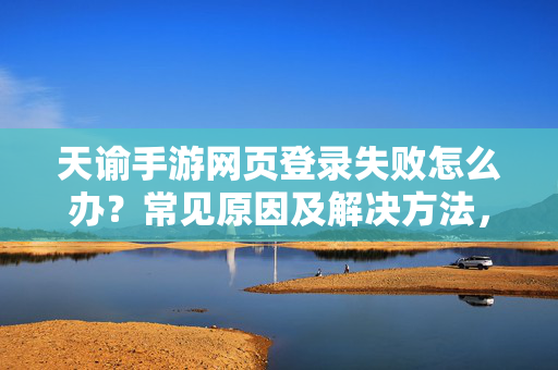 天谕手游网页登录失败怎么办？常见原因及解决方法，天谕手游网页登录失败常见原因及解决方法