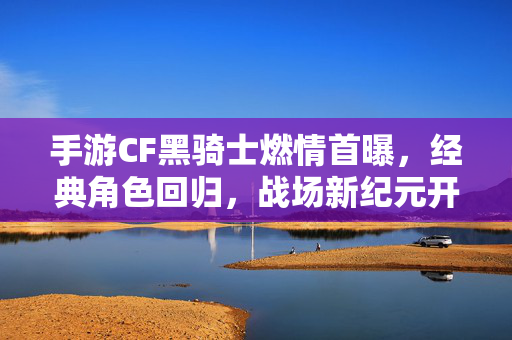 手游CF黑骑士燃情首曝，经典角色回归，战场新纪元开启，手游CF黑骑士燃情首曝，经典回归开启战场新纪元