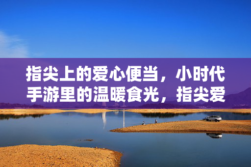 指尖上的爱心便当，小时代手游里的温暖食光，指尖爱心便当，小时代手游里的温暖食光