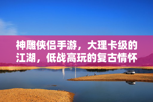 神雕侠侣手游，大理卡级的江湖，低战高玩的复古情怀，神雕侠侣手游，大理卡级江湖，低战高玩的复古情怀