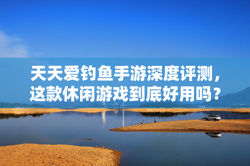 天天爱钓鱼手游深度评测，这款休闲游戏到底好用吗？天天爱钓鱼手游深度评测，这款休闲游戏到底好用吗？