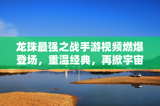 龙珠最强之战手游视频燃爆登场，重温经典，再掀宇宙战斗狂潮！龙珠最强之战手游，燃爆经典，再掀宇宙战斗狂潮