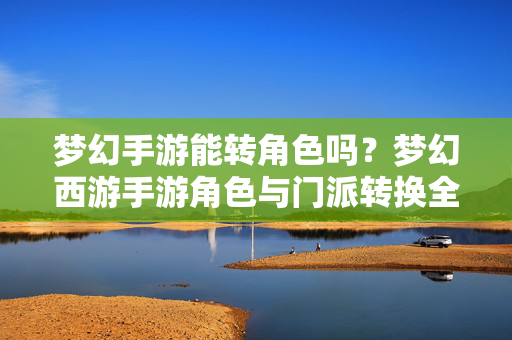 梦幻手游能转角色吗？梦幻西游手游角色与门派转换全攻略，梦幻西游手游角色与门派转换全攻略