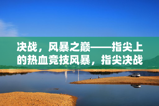 决战，风暴之巅——指尖上的热血竞技风暴，指尖决战，风暴之巅的热血竞技