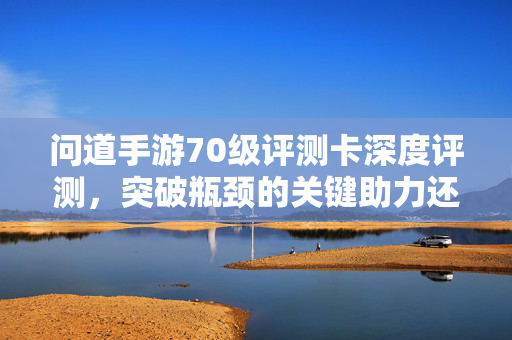 问道手游70级评测卡深度评测，突破瓶颈的关键助力还是氪金陷阱？问道手游70级评测卡，突破瓶颈的助力还是氪金陷阱？