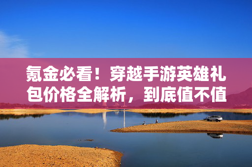 氪金必看！穿越手游英雄礼包价格全解析，到底值不值得入手？穿越手游英雄礼包价格解析，氪金必看值不值得入手？