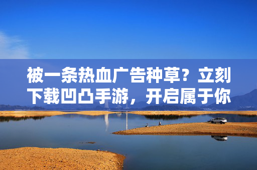 被一条热血广告种草？立刻下载凹凸手游，开启属于你的凹凸大赛！热血凹凸手游，开启专属大赛！