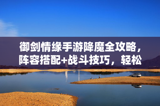 御剑情缘手游降魔全攻略，阵容搭配+战斗技巧，轻松通关高效刷取，御剑情缘手游降魔全攻略，阵容搭配与战斗技巧，轻松通关高效刷取