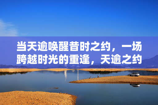 当天逾唤醒昔时之约，一场跨越时光的重逢，天逾之约，跨越时光的重逢