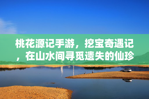 桃花源记手游，挖宝奇遇记，在山水间寻觅遗失的仙珍，桃花源记手游，山水挖宝觅仙珍