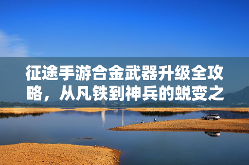 征途手游合金武器升级全攻略，从凡铁到神兵的蜕变之路，征途手游合金武器升级攻略，凡铁到神兵的蜕变之路