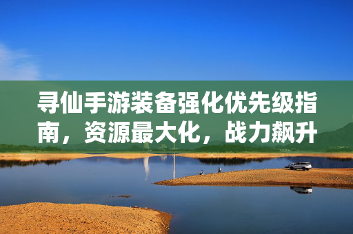 寻仙手游装备强化优先级指南，资源最大化，战力飙升有技巧，寻仙手游装备强化优先级指南，资源最大化战力飙升技巧