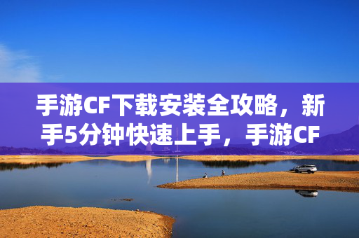 手游CF下载安装全攻略，新手5分钟快速上手，手游CF下载安装全攻略，新手5分钟快速上手