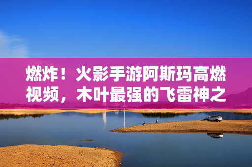 燃炸！火影手游阿斯玛高燃视频，木叶最强的飞雷神之舞，致敬永远的猪鹿蝶之魂，燃炸！火影手游阿斯玛飞雷神之舞，致敬猪鹿蝶永恒之魂