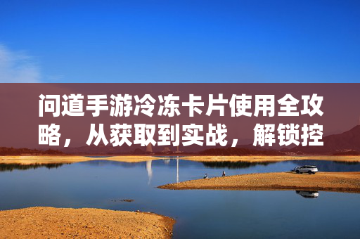 问道手游冷冻卡片使用全攻略，从获取到实战，解锁控场新姿势，问道手游冷冻卡片获取实战全攻略，控场新姿势解锁