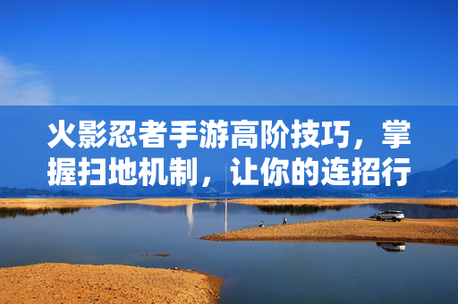 火影忍者手游高阶技巧，掌握扫地机制，让你的连招行云流水！火影忍者手游，掌握扫地机制，连招行云流水！